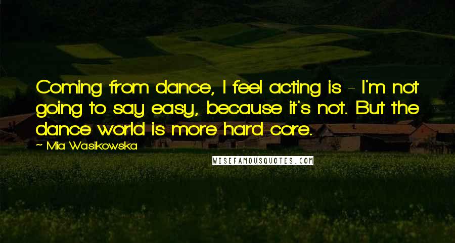 Mia Wasikowska Quotes: Coming from dance, I feel acting is - I'm not going to say easy, because it's not. But the dance world is more hard-core.