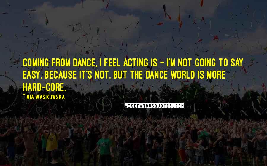 Mia Wasikowska Quotes: Coming from dance, I feel acting is - I'm not going to say easy, because it's not. But the dance world is more hard-core.