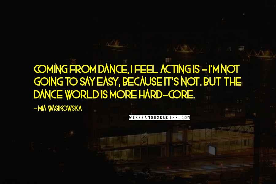 Mia Wasikowska Quotes: Coming from dance, I feel acting is - I'm not going to say easy, because it's not. But the dance world is more hard-core.