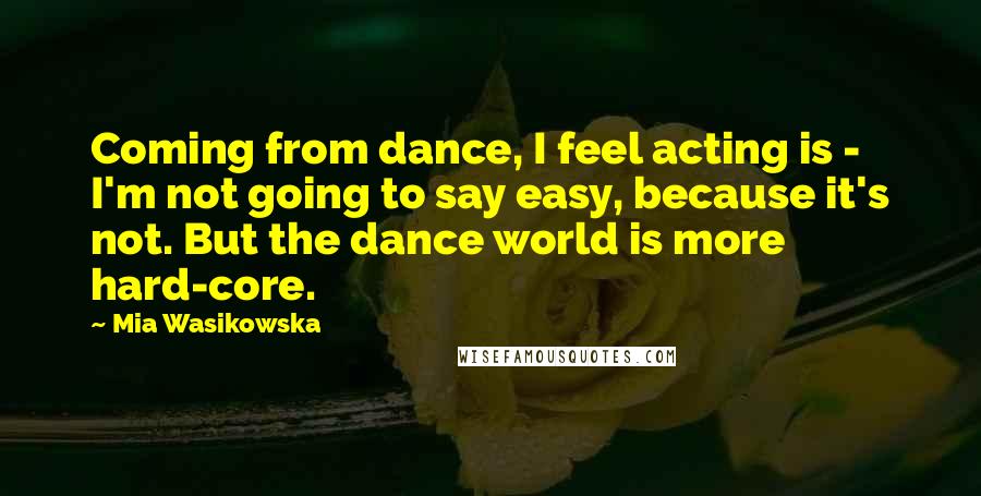 Mia Wasikowska Quotes: Coming from dance, I feel acting is - I'm not going to say easy, because it's not. But the dance world is more hard-core.