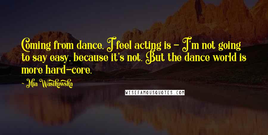Mia Wasikowska Quotes: Coming from dance, I feel acting is - I'm not going to say easy, because it's not. But the dance world is more hard-core.