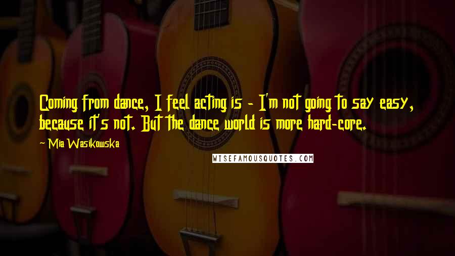 Mia Wasikowska Quotes: Coming from dance, I feel acting is - I'm not going to say easy, because it's not. But the dance world is more hard-core.