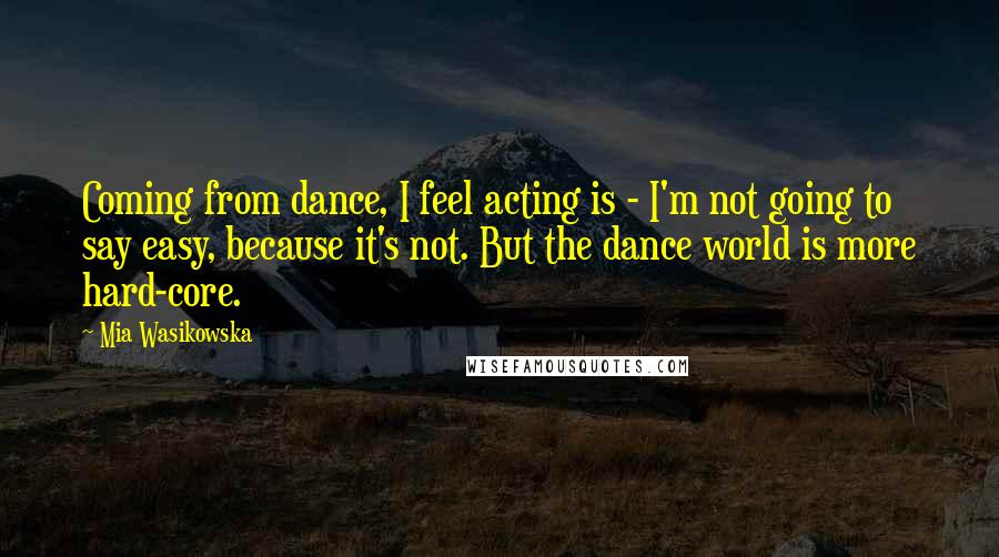 Mia Wasikowska Quotes: Coming from dance, I feel acting is - I'm not going to say easy, because it's not. But the dance world is more hard-core.