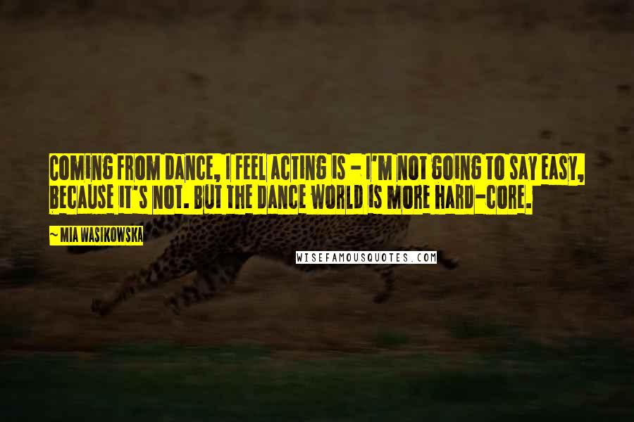 Mia Wasikowska Quotes: Coming from dance, I feel acting is - I'm not going to say easy, because it's not. But the dance world is more hard-core.