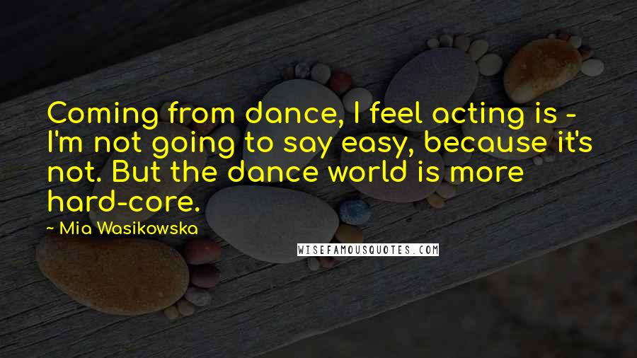 Mia Wasikowska Quotes: Coming from dance, I feel acting is - I'm not going to say easy, because it's not. But the dance world is more hard-core.