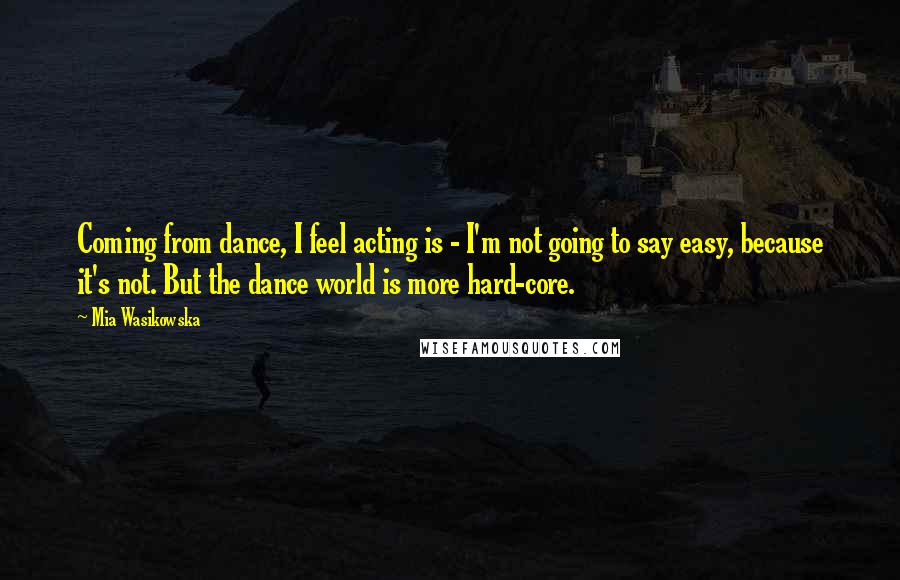 Mia Wasikowska Quotes: Coming from dance, I feel acting is - I'm not going to say easy, because it's not. But the dance world is more hard-core.