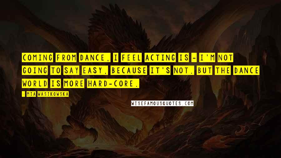 Mia Wasikowska Quotes: Coming from dance, I feel acting is - I'm not going to say easy, because it's not. But the dance world is more hard-core.