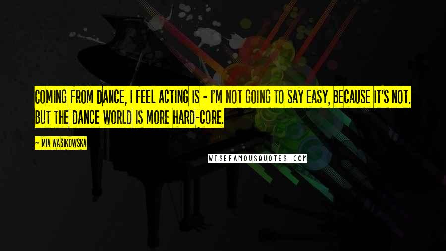 Mia Wasikowska Quotes: Coming from dance, I feel acting is - I'm not going to say easy, because it's not. But the dance world is more hard-core.