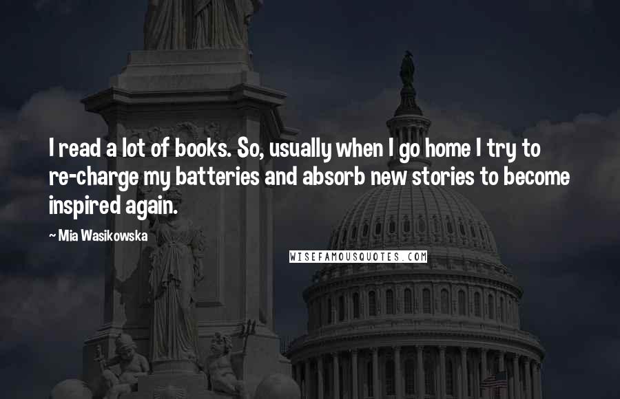 Mia Wasikowska Quotes: I read a lot of books. So, usually when I go home I try to re-charge my batteries and absorb new stories to become inspired again.