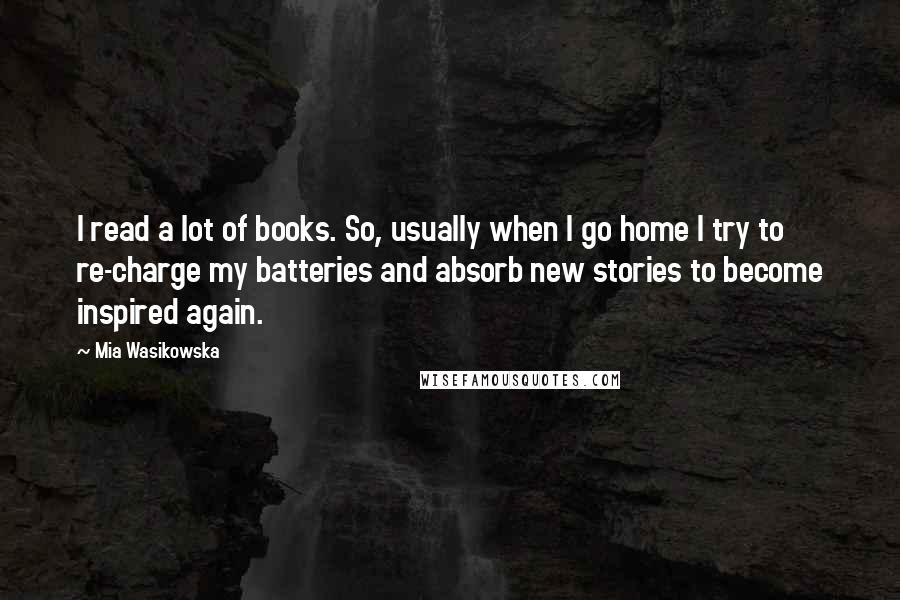 Mia Wasikowska Quotes: I read a lot of books. So, usually when I go home I try to re-charge my batteries and absorb new stories to become inspired again.