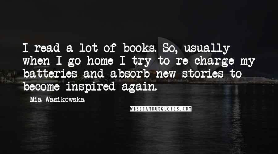 Mia Wasikowska Quotes: I read a lot of books. So, usually when I go home I try to re-charge my batteries and absorb new stories to become inspired again.