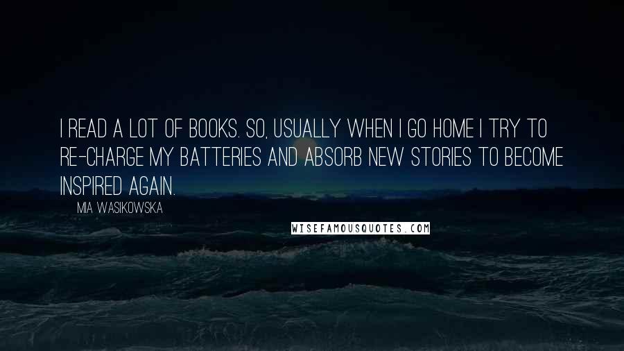 Mia Wasikowska Quotes: I read a lot of books. So, usually when I go home I try to re-charge my batteries and absorb new stories to become inspired again.