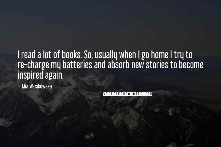 Mia Wasikowska Quotes: I read a lot of books. So, usually when I go home I try to re-charge my batteries and absorb new stories to become inspired again.