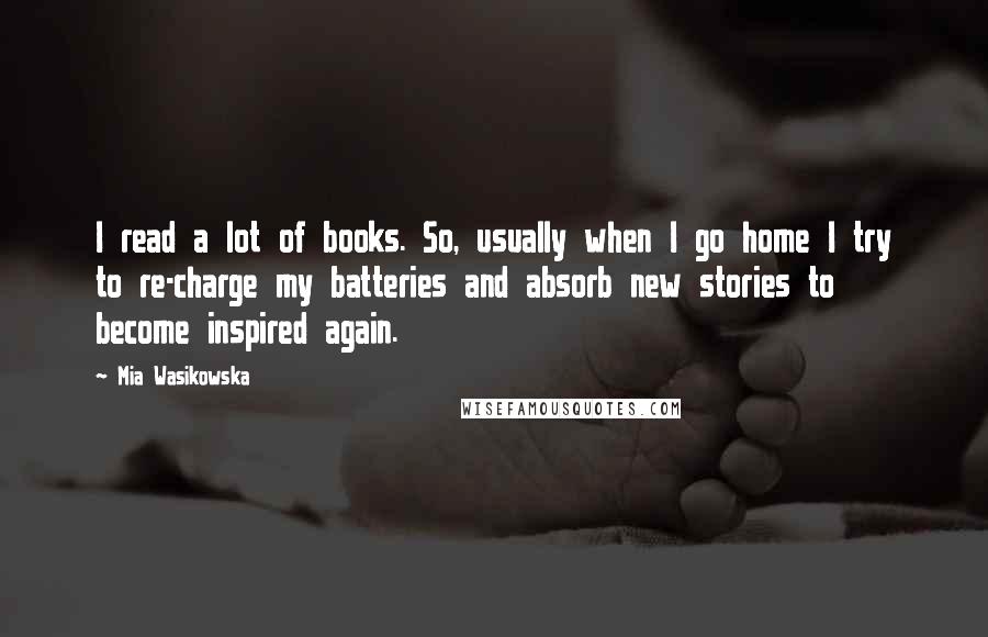Mia Wasikowska Quotes: I read a lot of books. So, usually when I go home I try to re-charge my batteries and absorb new stories to become inspired again.