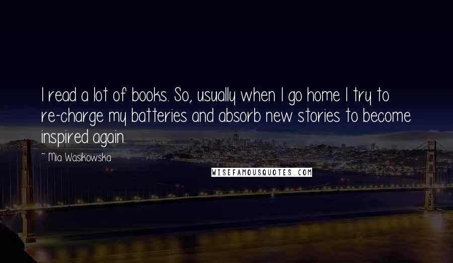 Mia Wasikowska Quotes: I read a lot of books. So, usually when I go home I try to re-charge my batteries and absorb new stories to become inspired again.