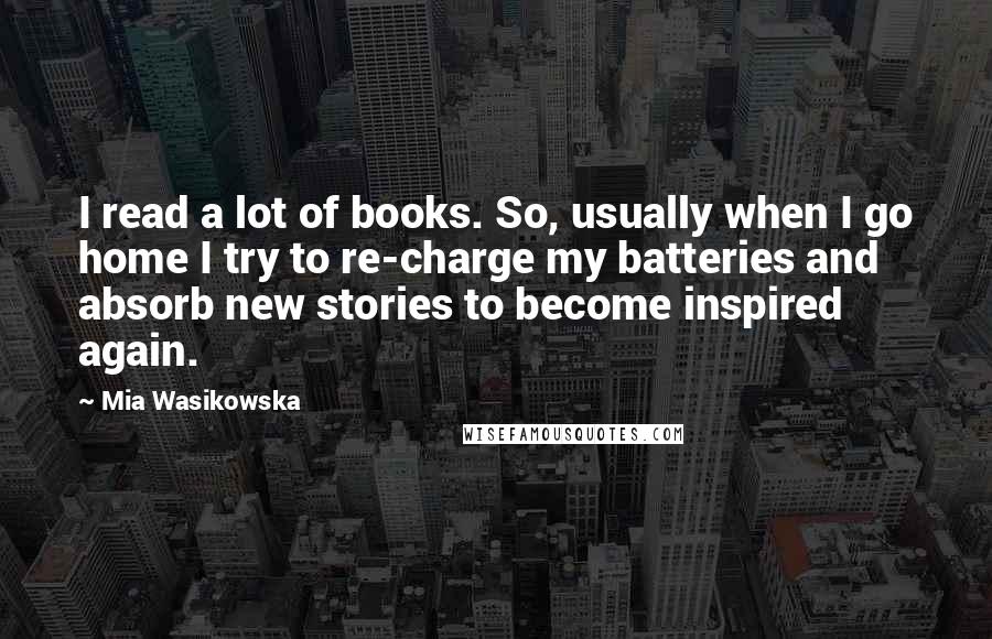 Mia Wasikowska Quotes: I read a lot of books. So, usually when I go home I try to re-charge my batteries and absorb new stories to become inspired again.