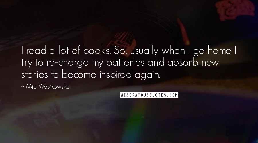 Mia Wasikowska Quotes: I read a lot of books. So, usually when I go home I try to re-charge my batteries and absorb new stories to become inspired again.