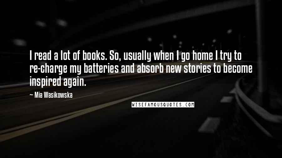 Mia Wasikowska Quotes: I read a lot of books. So, usually when I go home I try to re-charge my batteries and absorb new stories to become inspired again.