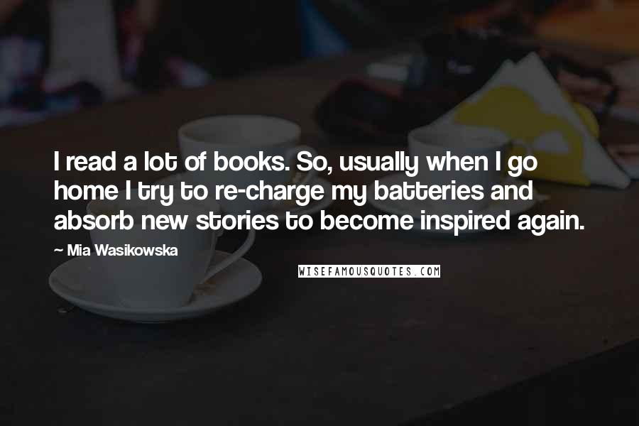 Mia Wasikowska Quotes: I read a lot of books. So, usually when I go home I try to re-charge my batteries and absorb new stories to become inspired again.