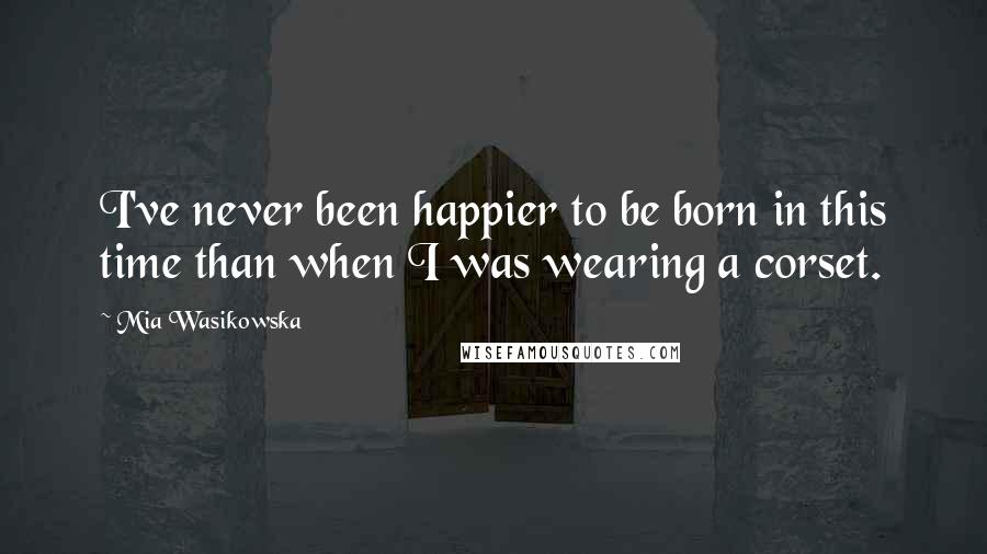 Mia Wasikowska Quotes: I've never been happier to be born in this time than when I was wearing a corset.
