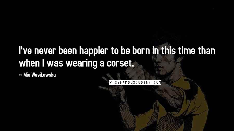 Mia Wasikowska Quotes: I've never been happier to be born in this time than when I was wearing a corset.