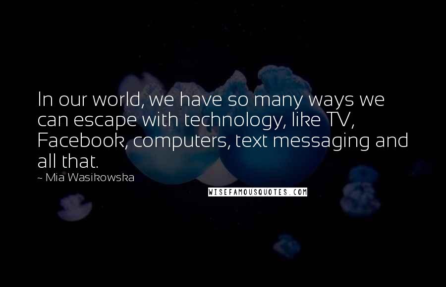 Mia Wasikowska Quotes: In our world, we have so many ways we can escape with technology, like TV, Facebook, computers, text messaging and all that.