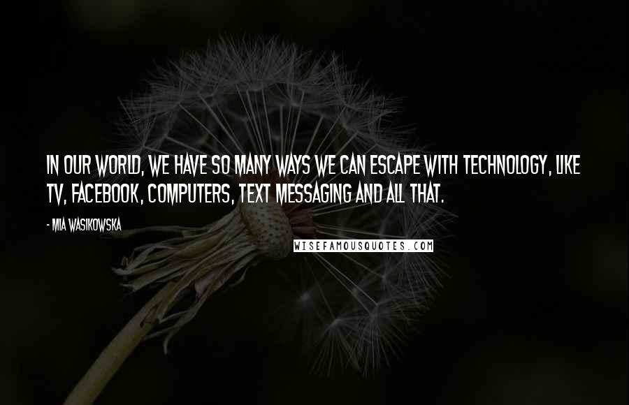 Mia Wasikowska Quotes: In our world, we have so many ways we can escape with technology, like TV, Facebook, computers, text messaging and all that.