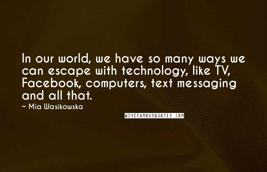 Mia Wasikowska Quotes: In our world, we have so many ways we can escape with technology, like TV, Facebook, computers, text messaging and all that.