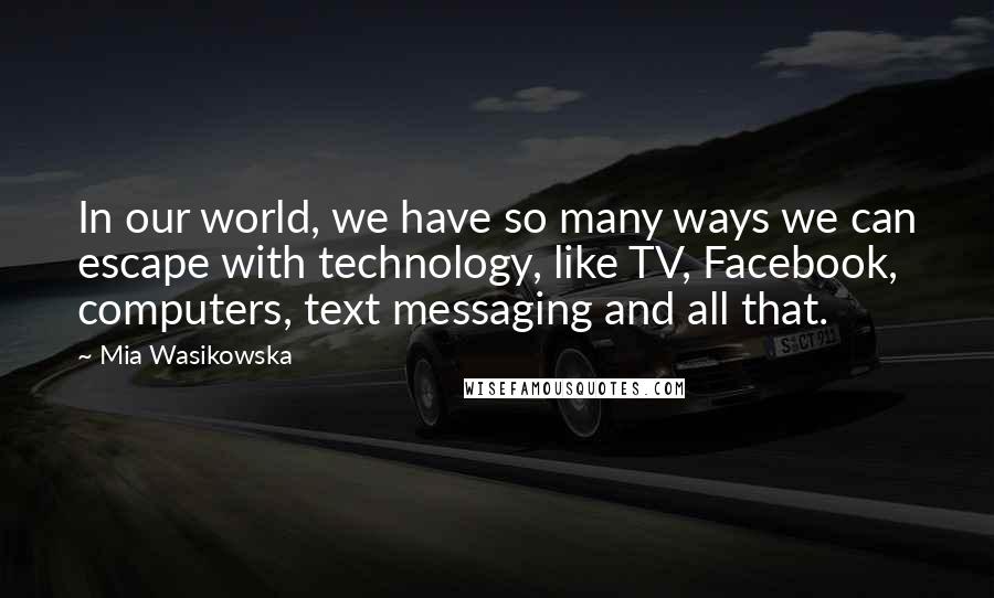 Mia Wasikowska Quotes: In our world, we have so many ways we can escape with technology, like TV, Facebook, computers, text messaging and all that.