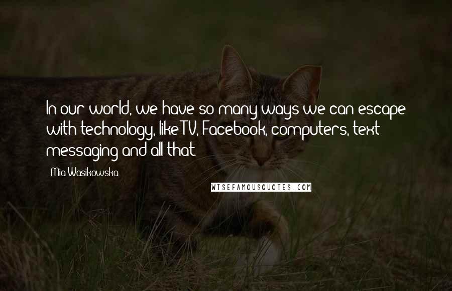Mia Wasikowska Quotes: In our world, we have so many ways we can escape with technology, like TV, Facebook, computers, text messaging and all that.
