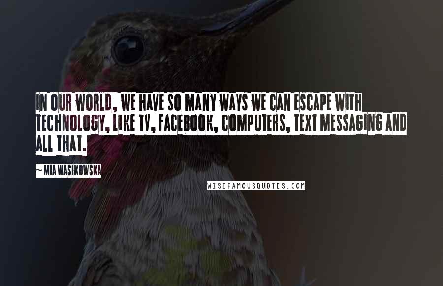 Mia Wasikowska Quotes: In our world, we have so many ways we can escape with technology, like TV, Facebook, computers, text messaging and all that.