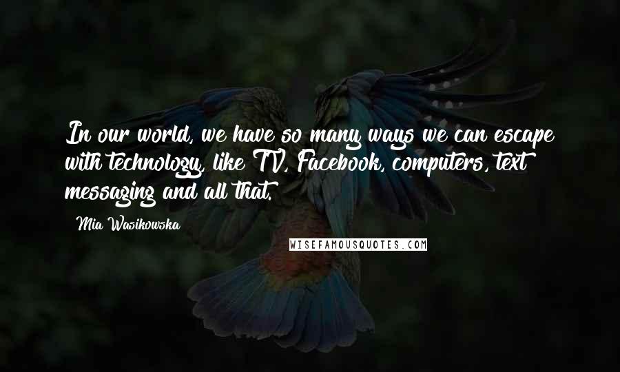 Mia Wasikowska Quotes: In our world, we have so many ways we can escape with technology, like TV, Facebook, computers, text messaging and all that.