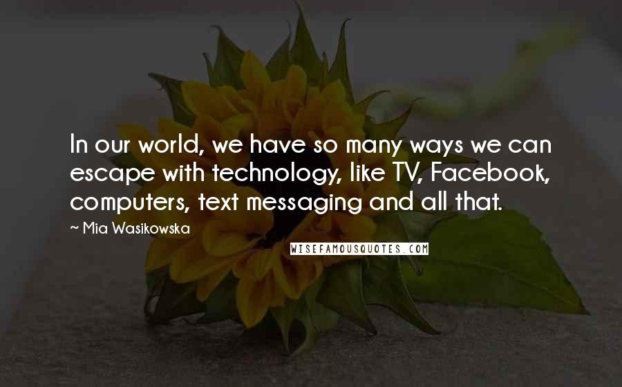 Mia Wasikowska Quotes: In our world, we have so many ways we can escape with technology, like TV, Facebook, computers, text messaging and all that.