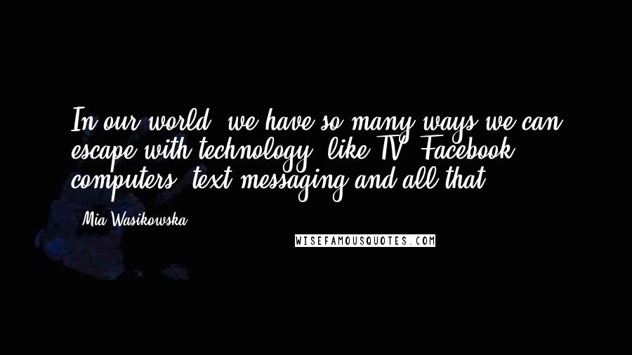 Mia Wasikowska Quotes: In our world, we have so many ways we can escape with technology, like TV, Facebook, computers, text messaging and all that.