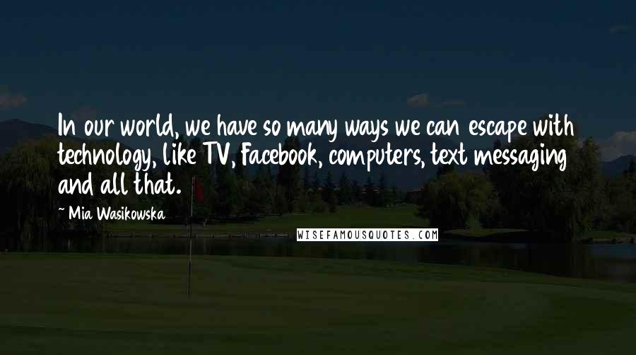 Mia Wasikowska Quotes: In our world, we have so many ways we can escape with technology, like TV, Facebook, computers, text messaging and all that.