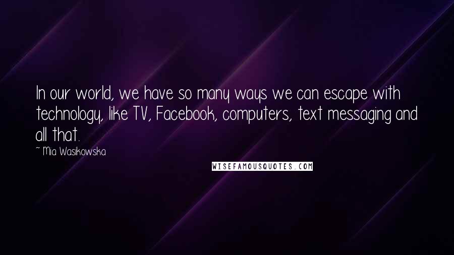 Mia Wasikowska Quotes: In our world, we have so many ways we can escape with technology, like TV, Facebook, computers, text messaging and all that.