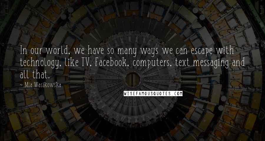 Mia Wasikowska Quotes: In our world, we have so many ways we can escape with technology, like TV, Facebook, computers, text messaging and all that.