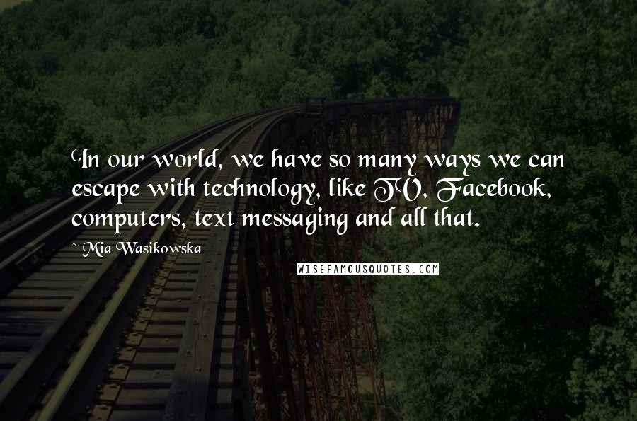 Mia Wasikowska Quotes: In our world, we have so many ways we can escape with technology, like TV, Facebook, computers, text messaging and all that.