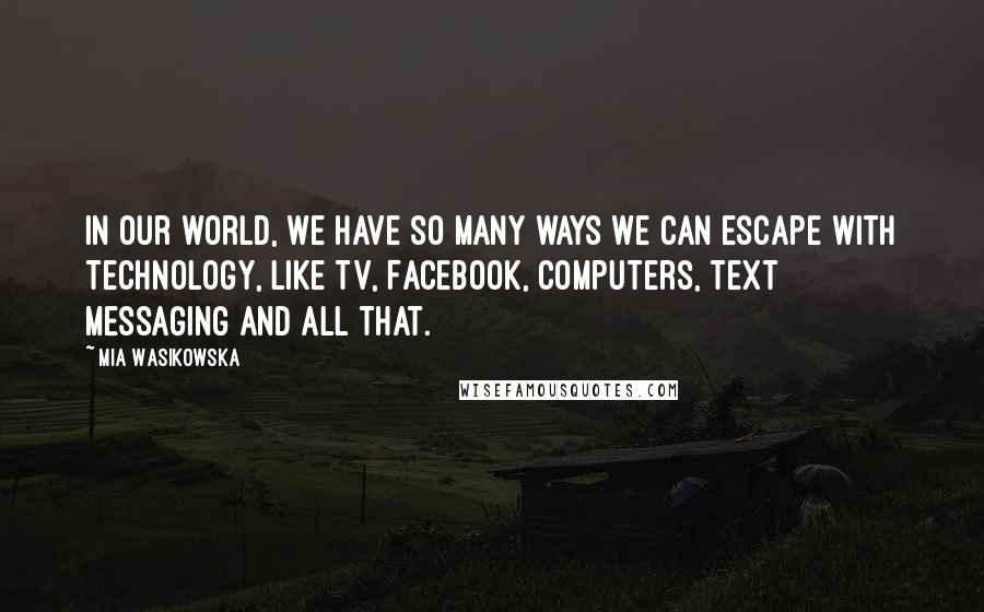 Mia Wasikowska Quotes: In our world, we have so many ways we can escape with technology, like TV, Facebook, computers, text messaging and all that.