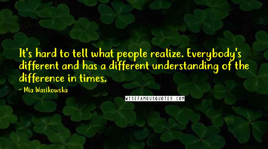 Mia Wasikowska Quotes: It's hard to tell what people realize. Everybody's different and has a different understanding of the difference in times.