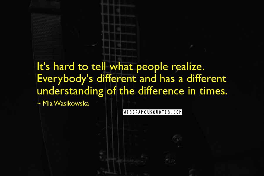 Mia Wasikowska Quotes: It's hard to tell what people realize. Everybody's different and has a different understanding of the difference in times.