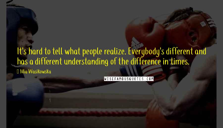 Mia Wasikowska Quotes: It's hard to tell what people realize. Everybody's different and has a different understanding of the difference in times.