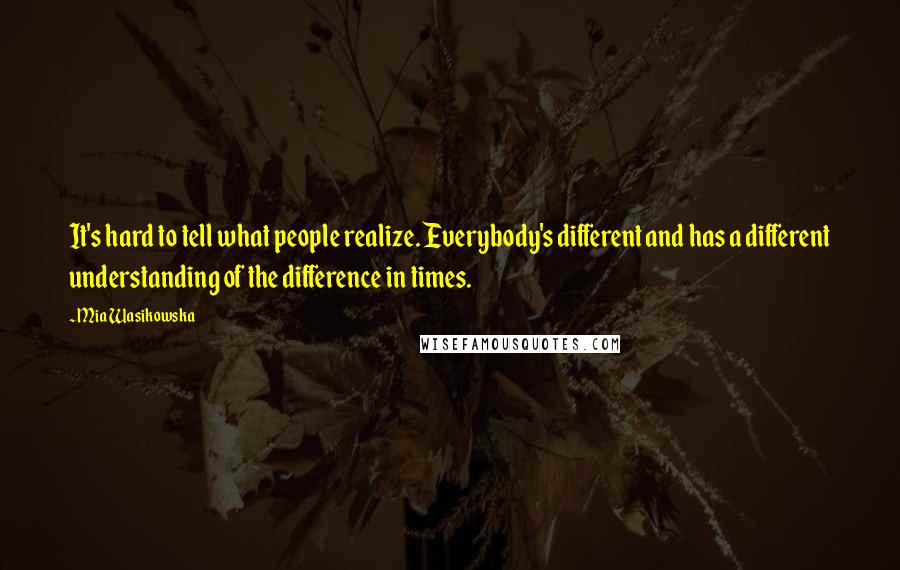 Mia Wasikowska Quotes: It's hard to tell what people realize. Everybody's different and has a different understanding of the difference in times.