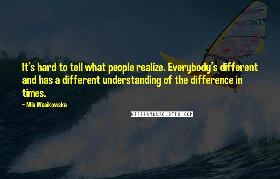 Mia Wasikowska Quotes: It's hard to tell what people realize. Everybody's different and has a different understanding of the difference in times.