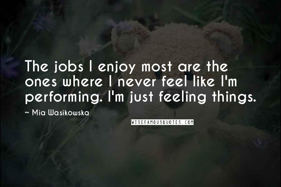 Mia Wasikowska Quotes: The jobs I enjoy most are the ones where I never feel like I'm performing. I'm just feeling things.