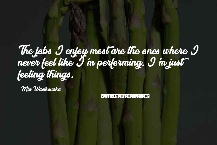 Mia Wasikowska Quotes: The jobs I enjoy most are the ones where I never feel like I'm performing. I'm just feeling things.