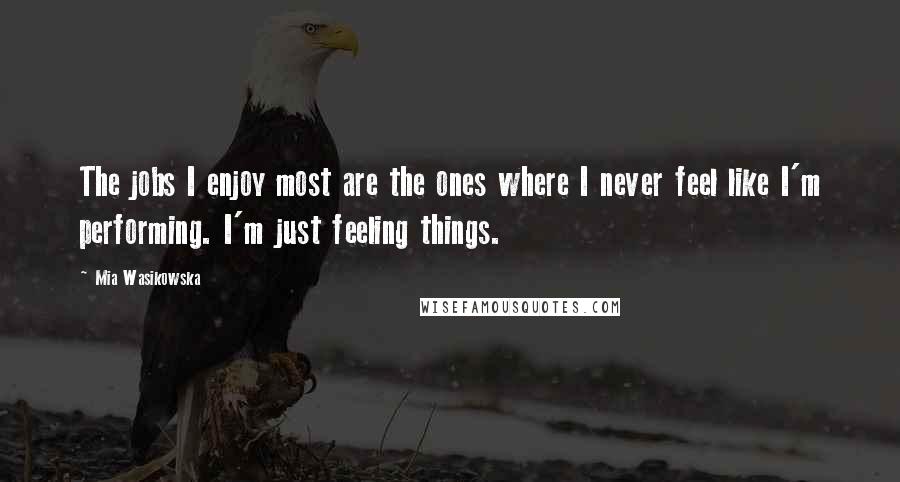 Mia Wasikowska Quotes: The jobs I enjoy most are the ones where I never feel like I'm performing. I'm just feeling things.