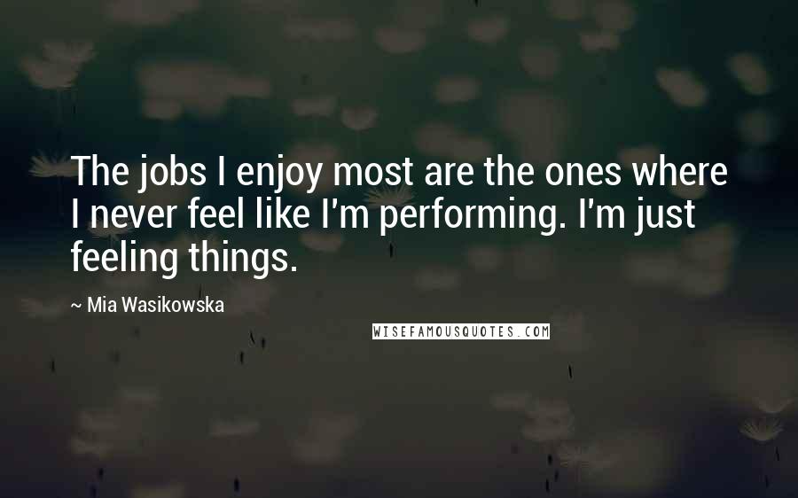 Mia Wasikowska Quotes: The jobs I enjoy most are the ones where I never feel like I'm performing. I'm just feeling things.