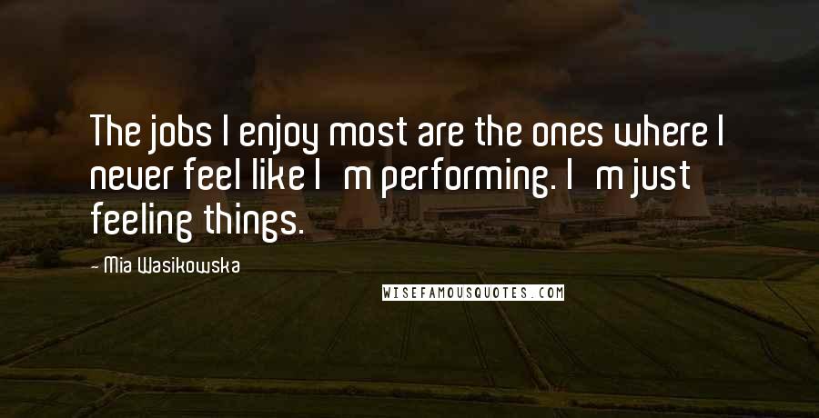 Mia Wasikowska Quotes: The jobs I enjoy most are the ones where I never feel like I'm performing. I'm just feeling things.