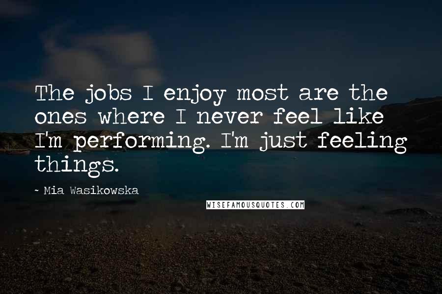 Mia Wasikowska Quotes: The jobs I enjoy most are the ones where I never feel like I'm performing. I'm just feeling things.